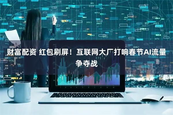 财富配资 红包刷屏！互联网大厂打响春节AI流量争夺战