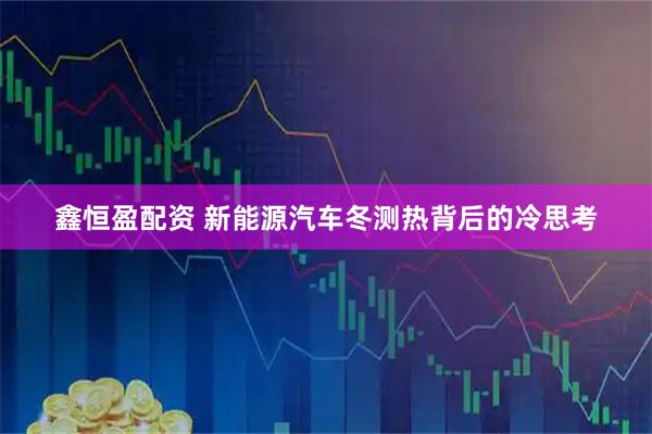 鑫恒盈配资 新能源汽车冬测热背后的冷思考
