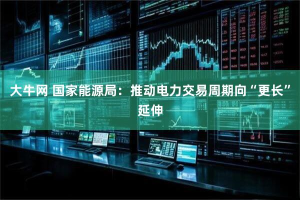 大牛网 国家能源局：推动电力交易周期向“更长”延伸