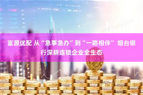 富源优配 从“急事急办”到“一路相伴” 烟台银行深耕连锁企业全生态