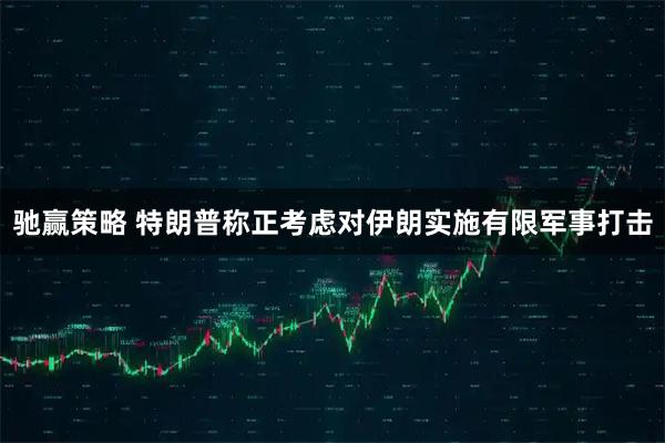驰赢策略 特朗普称正考虑对伊朗实施有限军事打击