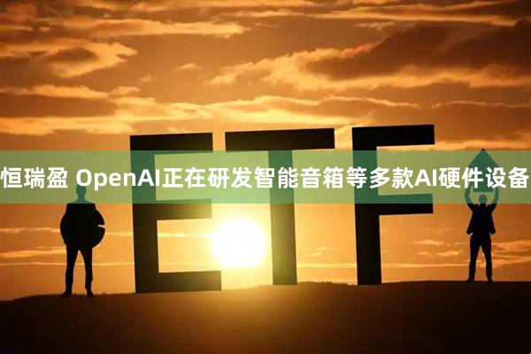 恒瑞盈 OpenAI正在研发智能音箱等多款AI硬件设备