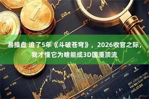 易操盘 追了5年《斗破苍穹》，2026收官之际，我才懂它为啥能成3D国漫顶流