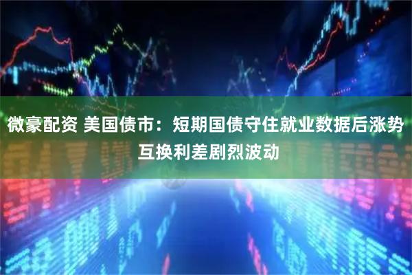 微豪配资 美国债市：短期国债守住就业数据后涨势 互换利差剧烈波动