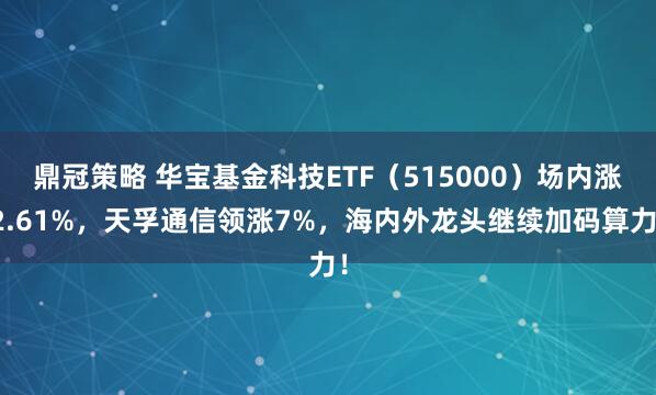 鼎冠策略 华宝基金科技ETF（515000）场内涨2.61%，天孚通信领涨7%，海内外龙头继续加码算力！