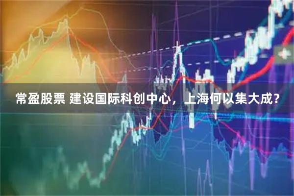 常盈股票 建设国际科创中心，上海何以集大成？