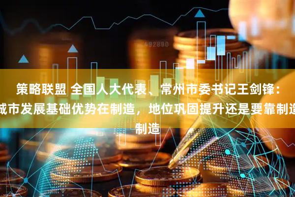 策略联盟 全国人大代表、常州市委书记王剑锋：城市发展基础优势在制造，地位巩固提升还是要靠制造