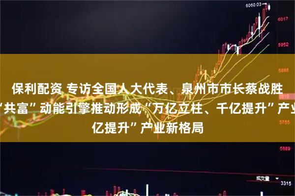 保利配资 专访全国人大代表、泉州市市长蔡战胜：激活“共富”动能引擎推动形成“万亿立柱、千亿提升”产业新格局