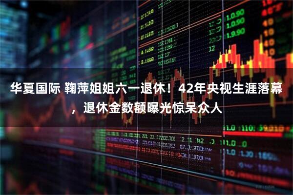 华夏国际 鞠萍姐姐六一退休！42年央视生涯落幕，退休金数额曝光惊呆众人