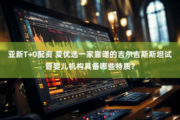 亚新T+0配资 爱优选一家靠谱的吉尔吉斯斯坦试管婴儿机构具备哪些特质？