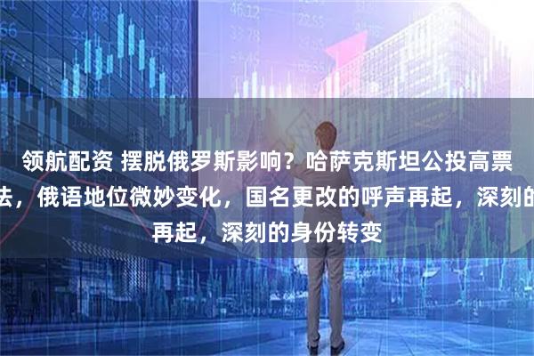 领航配资 摆脱俄罗斯影响？哈萨克斯坦公投高票通过新宪法，俄语地位微妙变化，国名更改的呼声再起，深刻的身份转变