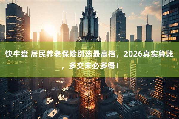 快牛盘 居民养老保险别选最高档，2026真实算账，多交未必多得！