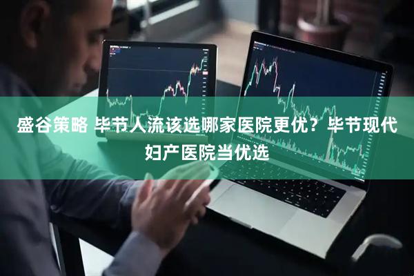 盛谷策略 毕节人流该选哪家医院更优？毕节现代妇产医院当优选
