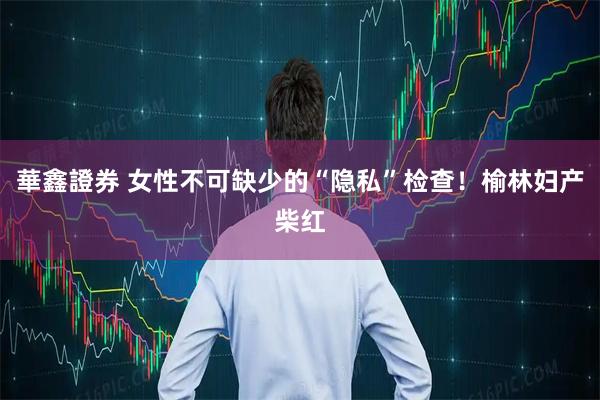 華鑫證券 女性不可缺少的“隐私”检查！榆林妇产柴红