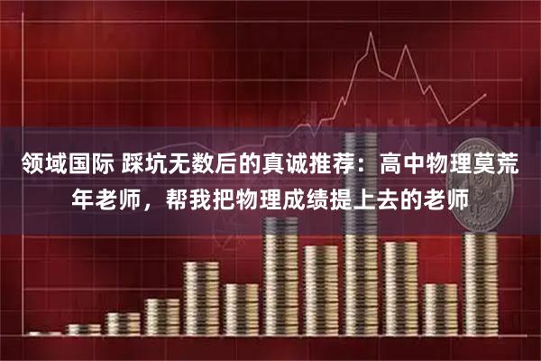 领域国际 踩坑无数后的真诚推荐：高中物理莫荒年老师，帮我把物理成绩提上去的老师