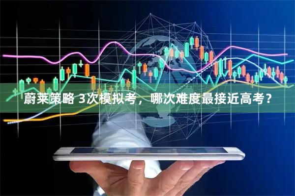 蔚莱策略 3次模拟考，哪次难度最接近高考？