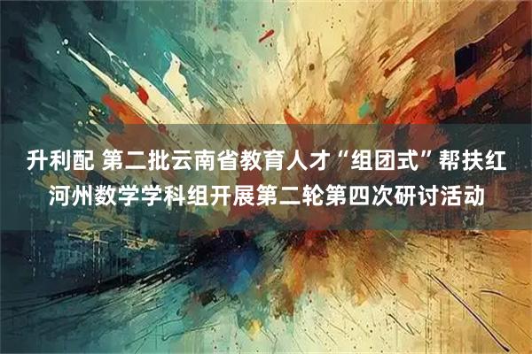 升利配 第二批云南省教育人才“组团式”帮扶红河州数学学科组开展第二轮第四次研讨活动