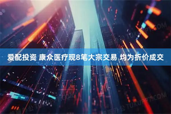 爱配投资 康众医疗现8笔大宗交易 均为折价成交