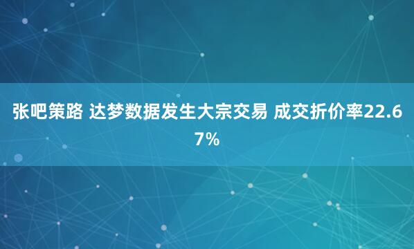 张吧策路 达梦数据发生大宗交易 成交折价率22.67%