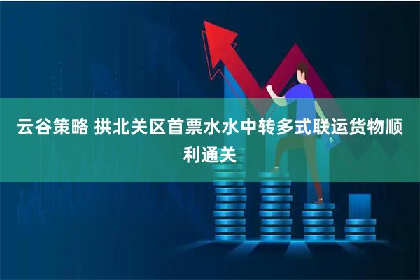 云谷策略 拱北关区首票水水中转多式联运货物顺利通关