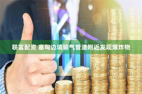 联富配资 塞匈边境输气管道附近发现爆炸物