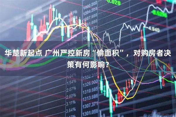 华楚新起点 广州严控新房“偷面积”，对购房者决策有何影响？