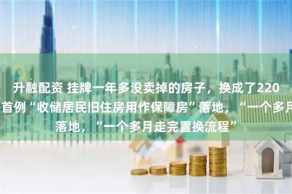 升融配资 挂牌一年多没卖掉的房子，换成了220万元房票！上海首例“收储居民旧住房用作保障房”落地，“一个多月走完置换流程”