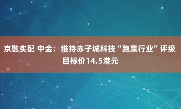 京融实配 中金：维持赤子城科技“跑赢行业”评级 目标价14.5港元