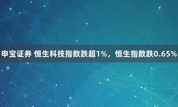 申宝证券 恒生科技指数跌超1%，恒生指数跌0.65%