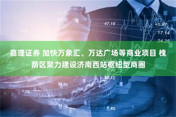 嘉理证券 加快万象汇、万达广场等商业项目 槐荫区聚力建设济南西站枢纽型商圈
