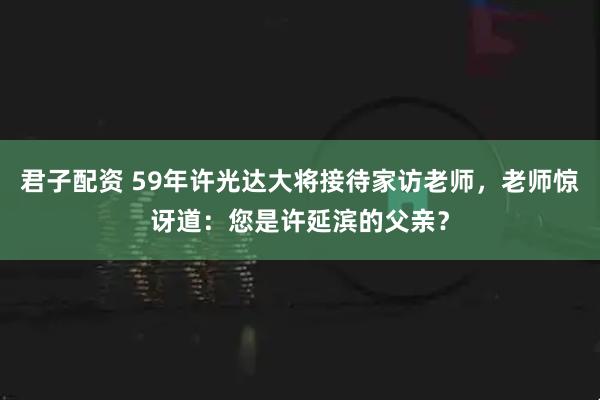 君子配资 59年许光达大将接待家访老师，老师惊讶道：您是许延滨的父亲？