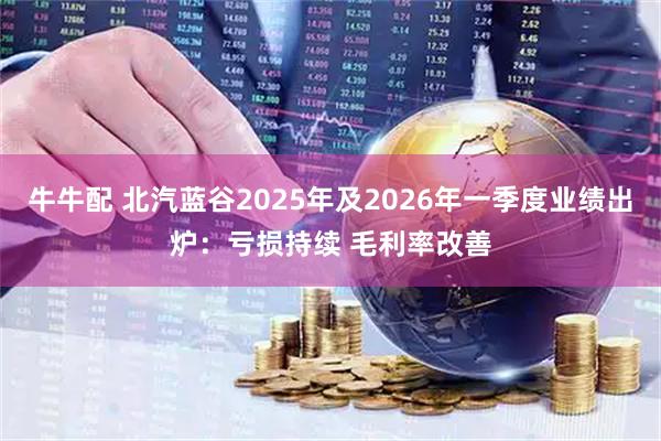 牛牛配 北汽蓝谷2025年及2026年一季度业绩出炉：亏损持续 毛利率改善