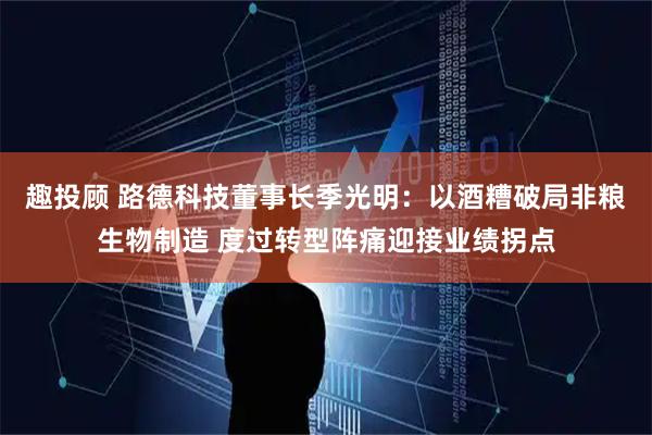 趣投顾 路德科技董事长季光明：以酒糟破局非粮生物制造 度过转型阵痛迎接业绩拐点