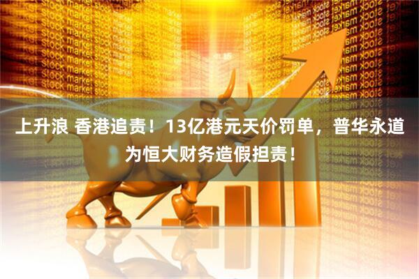 上升浪 香港追责！13亿港元天价罚单，普华永道为恒大财务造假担责！