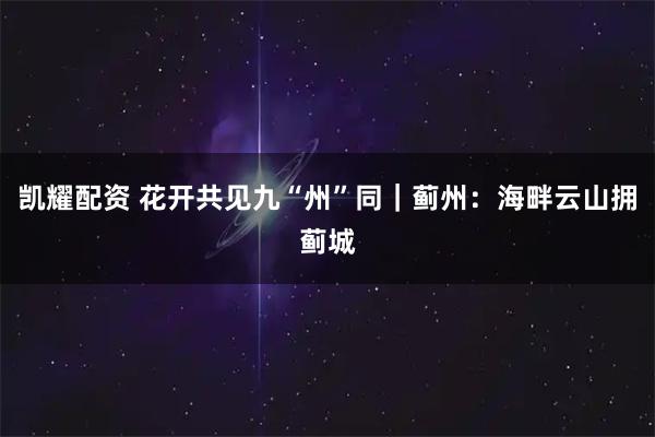 凯耀配资 花开共见九“州”同｜蓟州：海畔云山拥蓟城