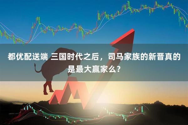 都优配送端 三国时代之后，司马家族的新晋真的是最大赢家么？