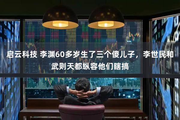 启云科技 李渊60多岁生了三个傻儿子，李世民和武则天都纵容他们瞎搞